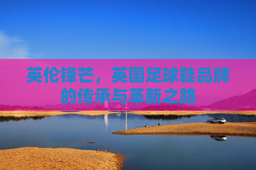 英伦锋芒,英国足球鞋品牌的传承与革新之路 英伦锋芒,英国足球鞋品牌的传承与革新之路