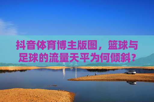 抖音体育博主版图,篮球与足球的流量天平为何倾斜?抖音体育博主版图,篮球与足球的流量天平为何倾斜? 抖音体育博主版图,篮球与足球的流量天平为何倾斜?抖音体育博主版图,篮球与足球的流量天平为何倾斜?