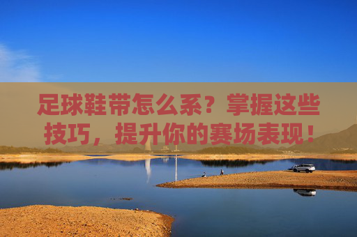足球鞋带怎么系？掌握这些技巧，提升你的赛场表现！掌握足球鞋带系法，提升赛场表现