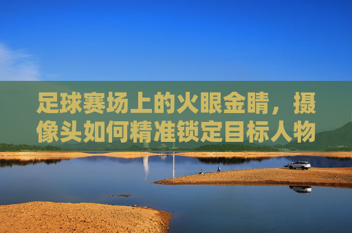 足球赛场上的火眼金睛，摄像头如何精准锁定目标人物，足球赛场火眼金睛，摄像头精准锁定目标人物