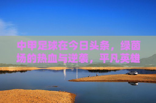 中甲足球在今日头条，绿茵场的热血与逆袭，平凡英雄的舞台，中甲绿茵场，平凡英雄的热血逆袭舞台