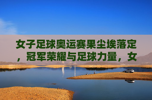 女子足球奥运赛果尘埃落定,冠军荣耀与足球力量,女子足球奥运赛果尘埃落定,冠军荣耀彰显足球力量 女子足球奥运赛果尘埃落定,冠军荣耀与足球力量,女子足球奥运赛果尘埃落定,冠军荣耀彰显足球力量