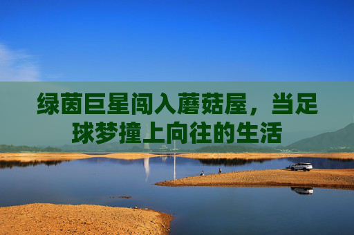 绿茵巨星闯入蘑菇屋，当足球梦撞上向往的生活