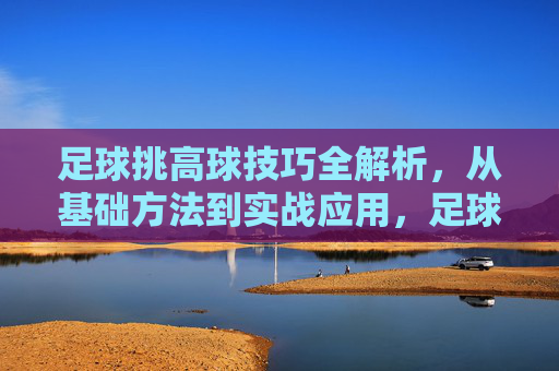 足球挑高球技巧全解析,从基础方法到实战应用,足球挑高球技巧,基础到实战全解析 足球挑高球技巧全解析,从基础方法到实战应用,足球挑高球技巧,基础到实战全解析