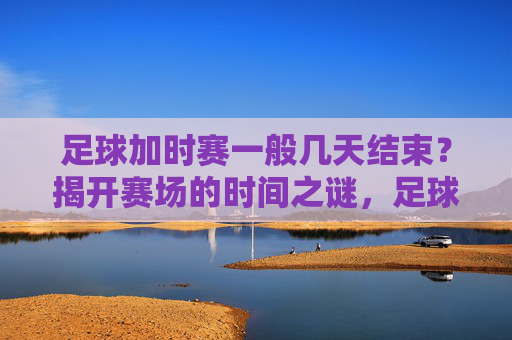 足球加时赛一般几天结束?揭开赛场的时间之谜,足球加时赛时间之谜,一般几天结束? 足球加时赛一般几天结束?揭开赛场的时间之谜,足球加时赛时间之谜,一般几天结束?