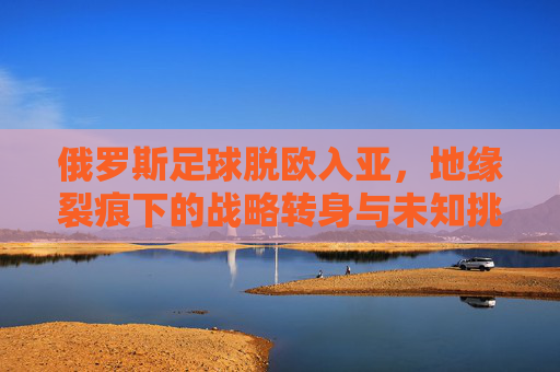 俄罗斯足球脱欧入亚,地缘裂痕下的战略转身与未知挑战,俄罗斯足球脱欧入亚,地缘裂痕下的战略转身与未知挑战 俄罗斯足球脱欧入亚,地缘裂痕下的战略转身与未知挑战,俄罗斯足球脱欧入亚,地缘裂痕下的战略转身与未知挑战