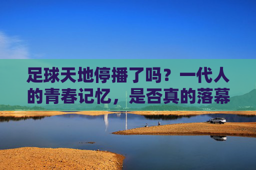 足球天地停播了吗？一代人的青春记忆，是否真的落幕了？足球天地停播？一代人青春记忆真的落幕了？