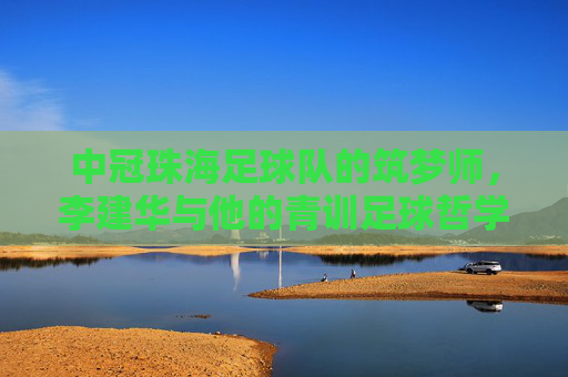 中冠珠海足球队的筑梦师，李建华与他的青训足球哲学，中冠珠海足球队筑梦师李建华的青训足球哲学