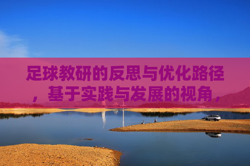 足球教研的反思与优化路径,基于实践与发展的视角,实践与发展视角下足球教研的反思与优化路径 足球教研的反思与优化路径,基于实践与发展的视角,实践与发展视角下足球教研的反思与优化路径