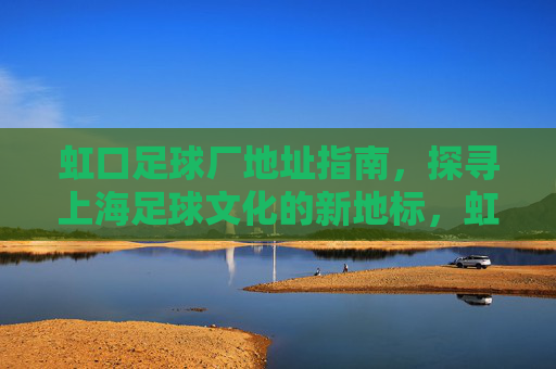 虹口足球厂地址指南，探寻上海足球文化的新地标，虹口足球厂地址指南，上海足球文化新地标