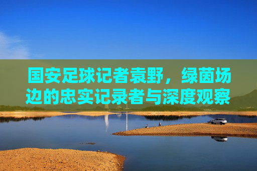 国安足球记者袁野，绿茵场边的忠实记录者与深度观察者，国安记者袁野，绿茵场边的忠实记录者与深度观察者