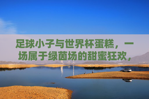 足球小子与世界杯蛋糕,一场属于绿茵场的甜蜜狂欢,足球小子与世界杯蛋糕的绿茵场甜蜜狂欢 足球小子与世界杯蛋糕,一场属于绿茵场的甜蜜狂欢,足球小子与世界杯蛋糕的绿茵场甜蜜狂欢