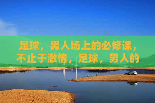 足球，男人场上的必修课，不止于激情，足球，男人的必修课，不止于激情