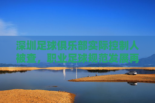 深圳足球俱乐部实际控制人被查，职业足球规范发展再敲警钟，深圳足球俱乐部实际控制人被查，职业足球规范发展再敲警钟