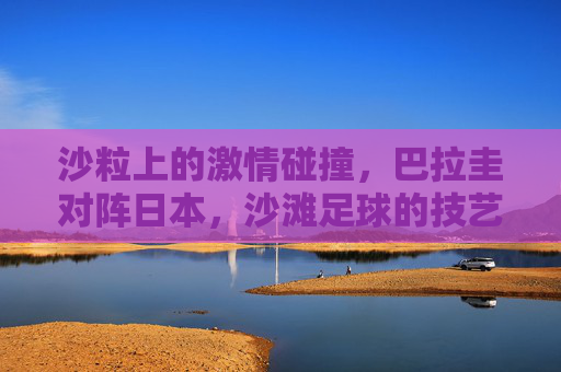 沙粒上的激情碰撞,巴拉圭对阵日本,沙滩足球的技艺与狂想,巴拉圭vs日本,沙滩足球的技艺狂想与沙粒激情 沙粒上的激情碰撞,巴拉圭对阵日本,沙滩足球的技艺与狂想,巴拉圭vs日本,沙滩足球的技艺狂想与沙粒激情