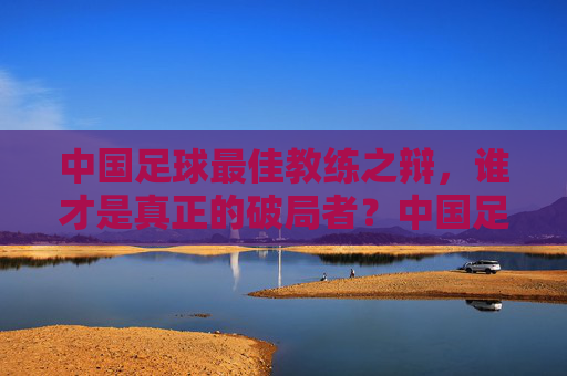 中国足球最佳教练之辩,谁才是真正的破局者?中国足球最佳教练,谁是真正的破局者? 中国足球最佳教练之辩,谁才是真正的破局者?中国足球最佳教练,谁是真正的破局者?