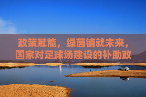 政策赋能，绿茵铺就未来，国家对足球场建设的补助政策解读，政策赋能绿茵未来，国家足球场建设补助政策解读