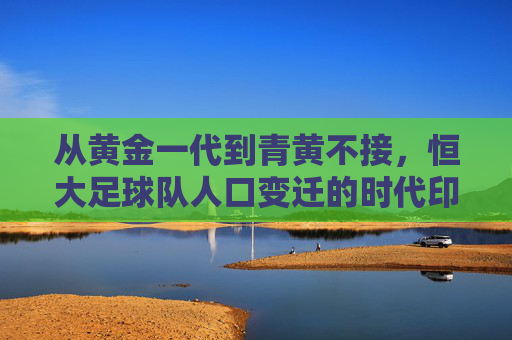 从黄金一代到青黄不接,恒大足球队人口变迁的时代印记,恒大足球队人口变迁,从黄金一代到青黄不接的时代印记 从黄金一代到青黄不接,恒大足球队人口变迁的时代印记,恒大足球队人口变迁,从黄金一代到青黄不接的时代印记