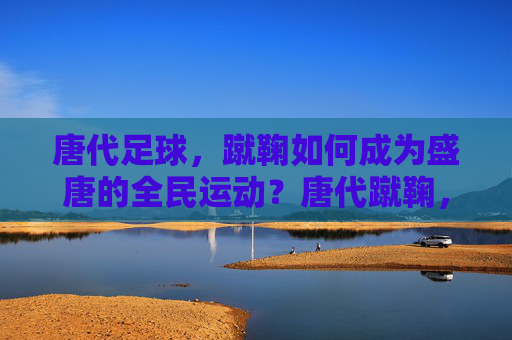 唐代足球，蹴鞠如何成为盛唐的全民运动？唐代蹴鞠，盛唐全民运动的兴起