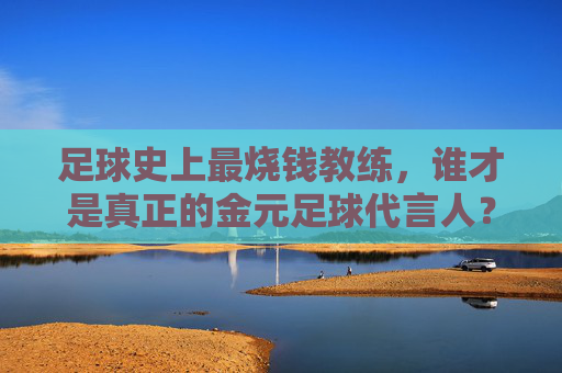足球史上最烧钱教练，谁才是真正的金元足球代言人？足球史上最烧钱教练，金元足球代言人