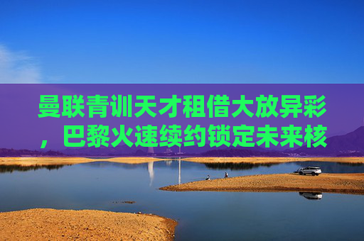曼联青训天才租借大放异彩，巴黎火速续约锁定未来核心，曼联青训天才租借大放异彩，巴黎火速续约锁定未来核心
