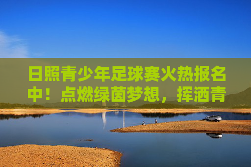 日照青少年足球赛火热报名中！点燃绿茵梦想，挥洒青春汗水，日照青少年足球赛火热报名中！点燃绿茵梦想，挥洒青春汗水