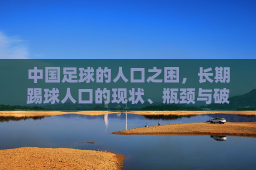 中国足球的人口之困，长期踢球人口的现状、瓶颈与破局之路，中国足球人口之困，现状、瓶颈与破局