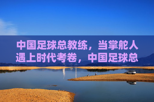 中国足球总教练，当掌舵人遇上时代考卷，中国足球总教练，掌舵人遇上时代考卷