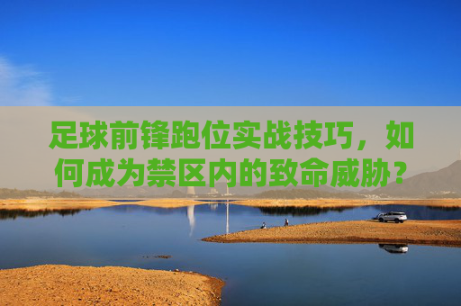 足球前锋跑位实战技巧，如何成为禁区内的致命威胁？前锋禁区跑位实战技巧，铸就致命威胁