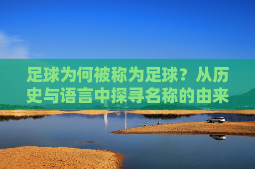 足球为何被称为足球？从历史与语言中探寻名称的由来，足球为何叫足球？历史与语言中的名称溯源
