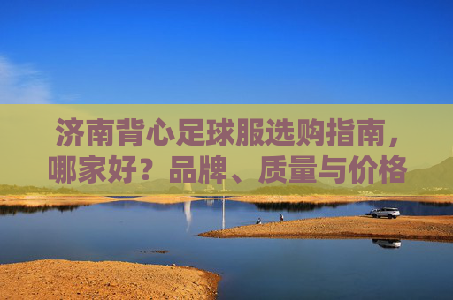 济南背心足球服选购指南,哪家好?品牌、质量与价格全解析,济南背心足球服选购指南,品牌、质量与价格全解析 济南背心足球服选购指南,哪家好?品牌、质量与价格全解析,济南背心足球服选购指南,品牌、质量与价格全解析