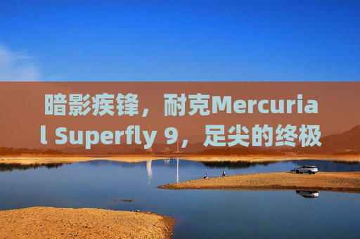 暗影疾锋，耐克Mercurial Superfly 9，足尖的终极速度武器