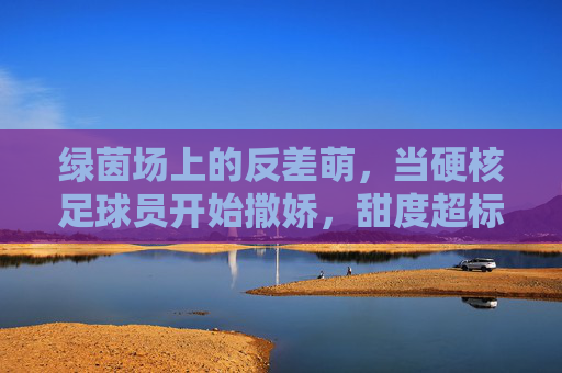 绿茵场上的反差萌，当硬核足球员开始撒娇，甜度超标预警！
