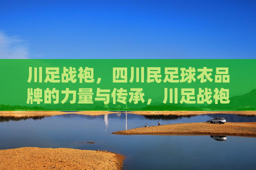 川足战袍,四川民足球衣品牌的力量与传承,川足战袍,四川民足球衣品牌的力量与传承 川足战袍,四川民足球衣品牌的力量与传承,川足战袍,四川民足球衣品牌的力量与传承