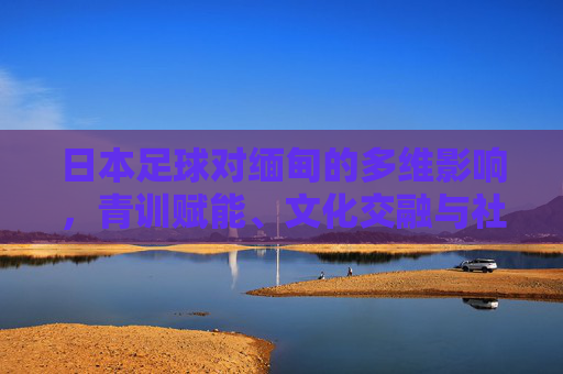 日本足球对缅甸的多维影响,青训赋能、文化交融与社会发展,青训赋能、文化交融与社会发展,日本足球对缅甸的多维影响 日本足球对缅甸的多维影响,青训赋能、文化交融与社会发展,青训赋能、文化交融与社会发展,日本足球对缅甸的多维影响