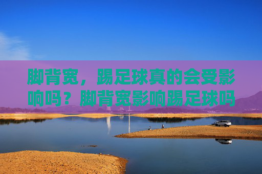 脚背宽,踢足球真的会受影响吗?脚背宽影响踢足球吗? 脚背宽,踢足球真的会受影响吗?脚背宽影响踢足球吗?