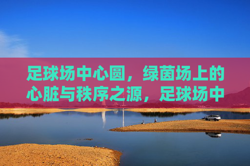 足球场中心圆，绿茵场上的心脏与秩序之源，足球场中心圆，绿茵场的心脏与秩序之源