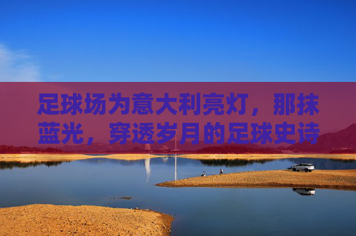 足球场为意大利亮灯，那抹蓝光，穿透岁月的足球史诗，意大利足球史诗，那抹穿透岁月的蓝光