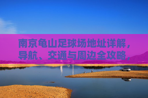 南京龟山足球场地址详解，导航、交通与周边全攻略，南京龟山足球场地址导航交通及周边全攻略