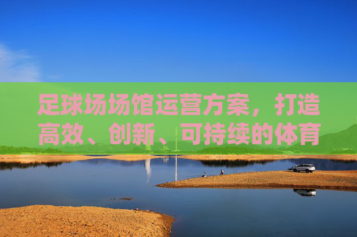 足球场场馆运营方案，打造高效、创新、可持续的体育生态圈，足球场馆运营，打造高效创新可持续的体育生态圈