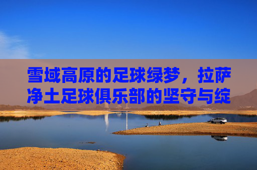 雪域高原的足球绿梦,拉萨净土足球俱乐部的坚守与绽放 雪域高原的足球绿梦,拉萨净土足球俱乐部的坚守与绽放