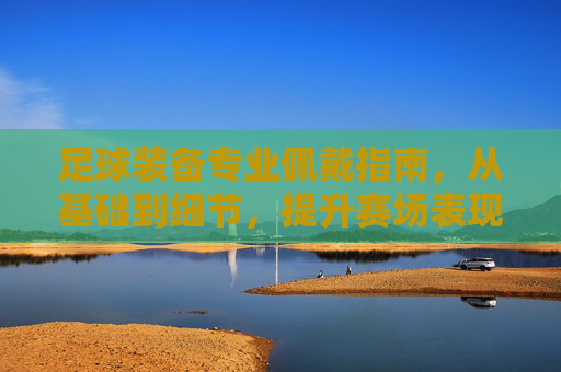 足球装备专业佩戴指南，从基础到细节，提升赛场表现，足球装备专业佩戴指南，从基础细节到赛场提升