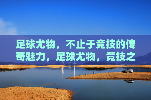 足球尤物,不止于竞技的传奇魅力,足球尤物,竞技之外的传奇魅力 足球尤物,不止于竞技的传奇魅力,足球尤物,竞技之外的传奇魅力