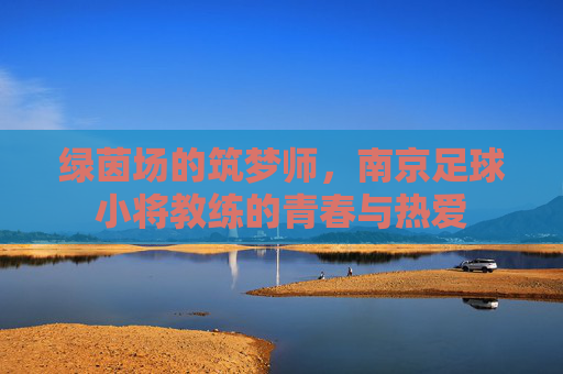 绿茵场的筑梦师,南京足球小将教练的青春与热爱 绿茵场的筑梦师,南京足球小将教练的青春与热爱
