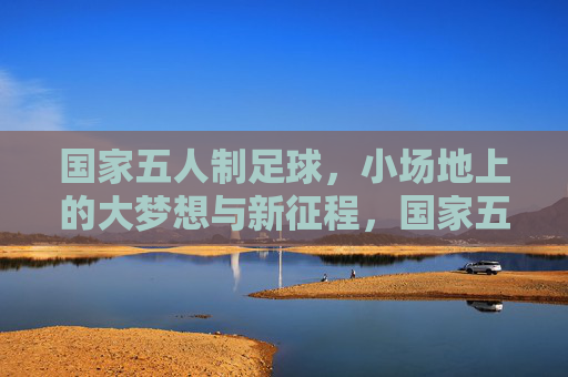 国家五人制足球,小场地上的大梦想与新征程,国家五人制足球,小场地上的大梦想新征程 国家五人制足球,小场地上的大梦想与新征程,国家五人制足球,小场地上的大梦想新征程