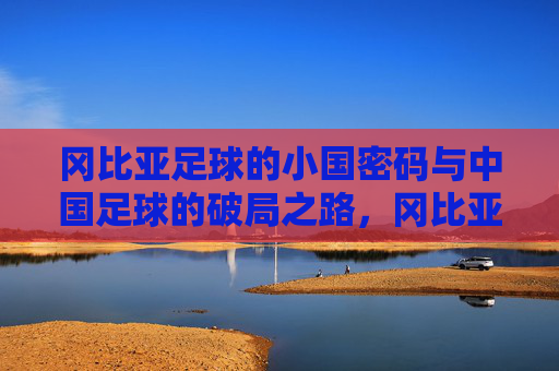 冈比亚足球的小国密码与中国足球的破局之路，冈比亚足球小国密码与中国足球破局