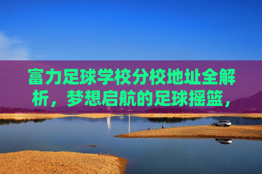 富力足球学校分校地址全解析，梦想启航的足球摇篮，富力足球学校分校地址全解析，梦想启航的足球摇篮