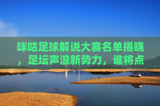 咪咕足球解说大赛名单揭晓，足坛声浪新势力，谁将点燃赛场激情？咪咕足球解说大赛名单揭晓 足坛新声浪将点燃赛场激情