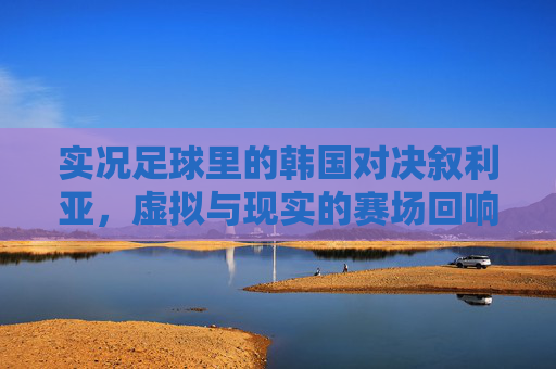 实况足球里的韩国对决叙利亚,虚拟与现实的赛场回响,实况足球韩叙对决,虚拟与现实的赛场回响 实况足球里的韩国对决叙利亚,虚拟与现实的赛场回响,实况足球韩叙对决,虚拟与现实的赛场回响