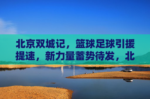 北京双城记，篮球足球引援提速，新力量蓄势待发，北京双城记，篮球足球引援提速 新力量蓄势待发